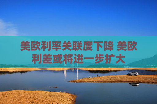 美欧利率关联度下降 美欧利差或将进一步扩大