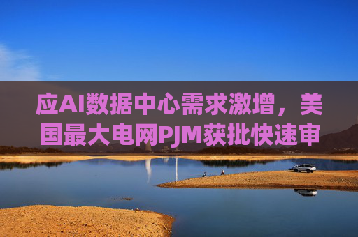 应AI数据中心需求激增，美国最大电网PJM获批快速审查数十个新电厂项目