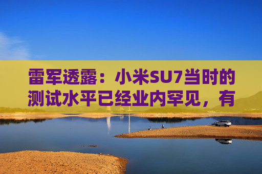 雷军透露：小米SU7当时的测试水平已经业内罕见，有600多辆测试车，很多大厂只有几十辆