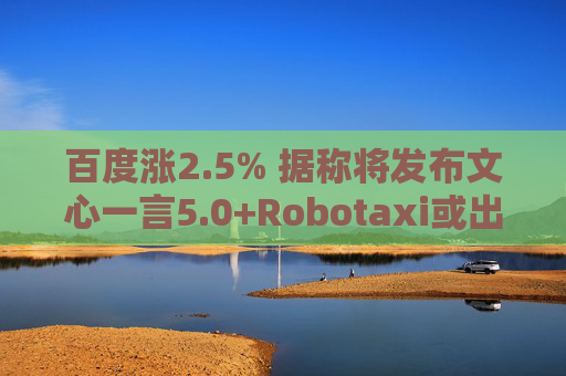 百度涨2.5% 据称将发布文心一言5.0+Robotaxi或出海至阿联酋
