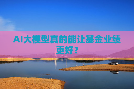 AI大模型真的能让基金业绩更好？