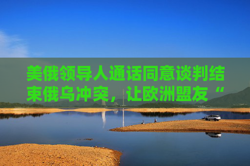 美俄领导人通话同意谈判结束俄乌冲突，让欧洲盟友“不知如何回应”