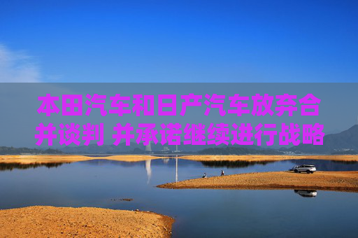 本田汽车和日产汽车放弃合并谈判 并承诺继续进行战略合作
