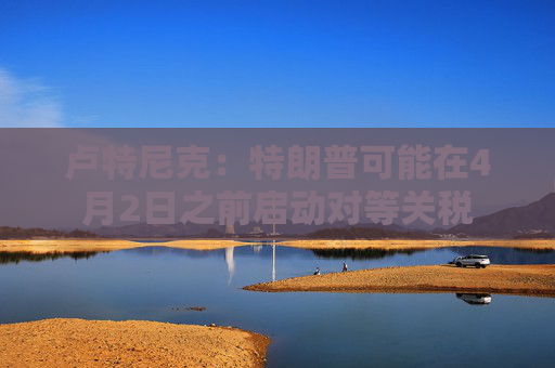 卢特尼克：特朗普可能在4月2日之前启动对等关税