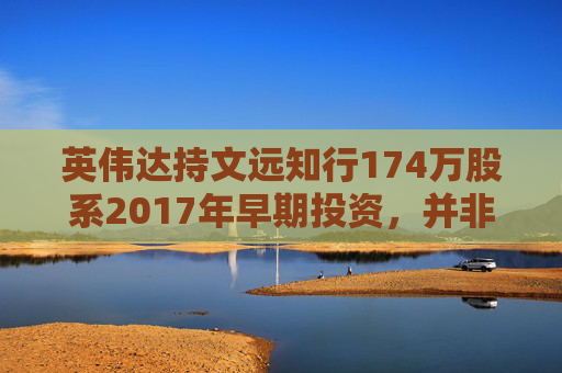 英伟达持文远知行174万股系2017年早期投资，并非新买入