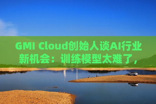 GMI Cloud创始人谈AI行业新机会:训练模型太难了,现在需要特别会落地的人
