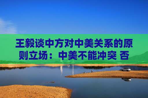 王毅谈中方对中美关系的原则立场：中美不能冲突 否则世界遭殃