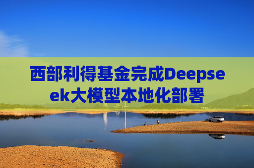 西部利得基金完成Deepseek大模型本地化部署