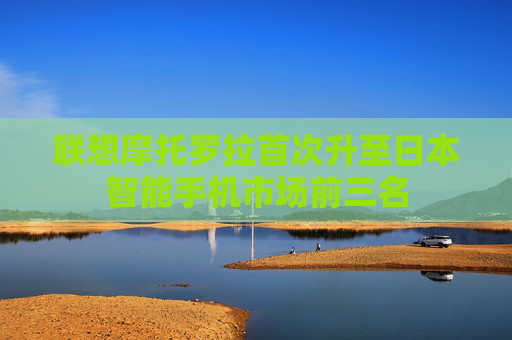 联想摩托罗拉首次升至日本智能手机市场前三名