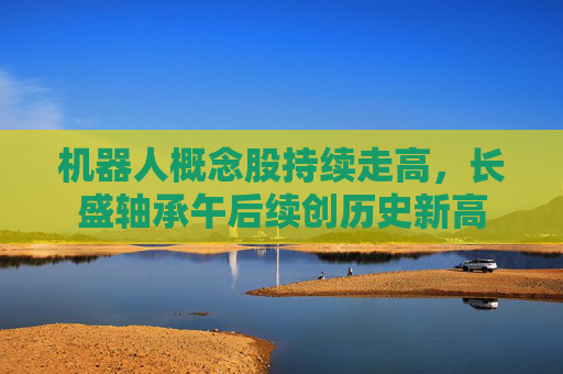 机器人概念股持续走高，长盛轴承午后续创历史新高