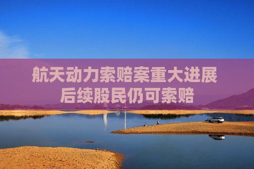 航天动力索赔案重大进展 后续股民仍可索赔