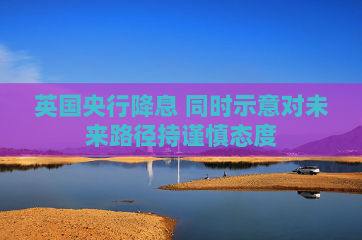 英国央行降息 同时示意对未来路径持谨慎态度