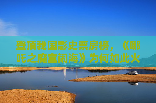 登顶我国影史票房榜，《哪吒之魔童闹海》为何如此火热？
