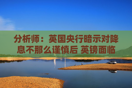 分析师：英国央行暗示对降息不那么谨慎后 英镑面临进一步下跌的风险
