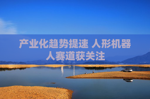 产业化趋势提速 人形机器人赛道获关注