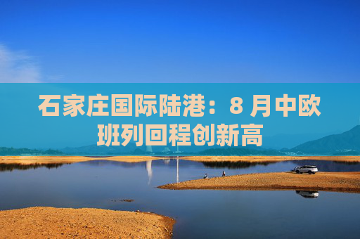 石家庄国际陆港：8 月中欧班列回程创新高