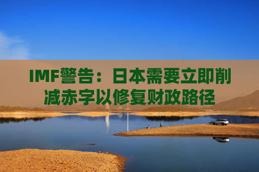 IMF警告：日本需要立即削减赤字以修复财政路径