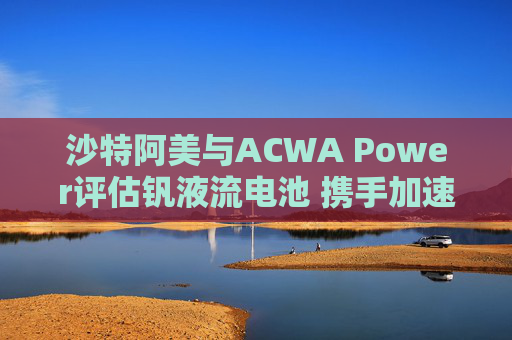 沙特阿美与ACWA Power评估钒液流电池 携手加速可再生能源应用