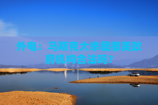外电：马斯克大举裁撤美政府机构合法吗？