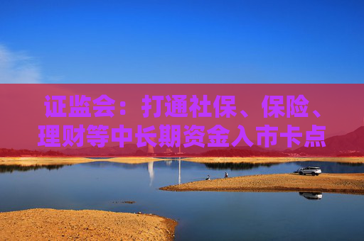 证监会：打通社保、保险、理财等中长期资金入市卡点堵点