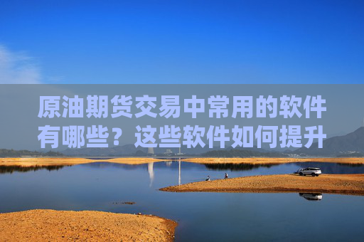 原油期货交易中常用的软件有哪些？这些软件如何提升交易效率？