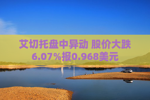 艾切托盘中异动 股价大跌6.07%报0.968美元
