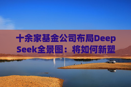 十余家基金公司布局DeepSeek全景图：将如何新塑公募生态？