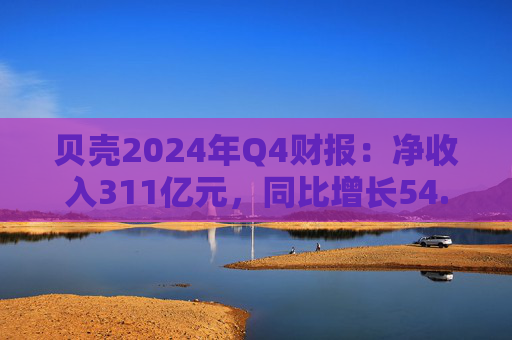 贝壳2024年Q4财报：净收入311亿元，同比增长54.1%