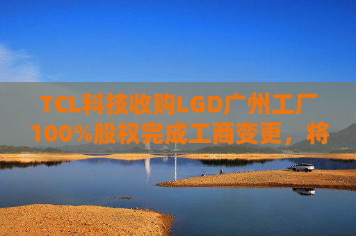 TCL科技收购LGD广州工厂100%股权完成工商变更，将提升公司盈利水平