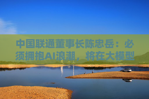 中国联通董事长陈忠岳：必须拥抱AI浪潮，将在大模型、智能体等五个方面发力