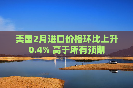 美国2月进口价格环比上升0.4% 高于所有预期