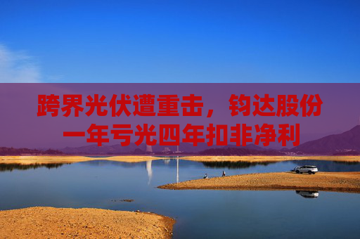 跨界光伏遭重击，钧达股份一年亏光四年扣非净利