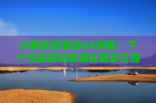 小鹏高管解读Q4财报：下个阶段会和友商在更多方面拉开差距