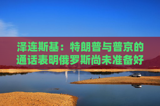 泽连斯基：特朗普与普京的通话表明俄罗斯尚未准备好停火