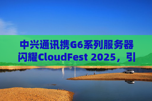 中兴通讯携G6系列服务器闪耀CloudFest 2025，引领绿色高效算力新风尚