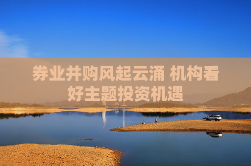 券业并购风起云涌 机构看好主题投资机遇