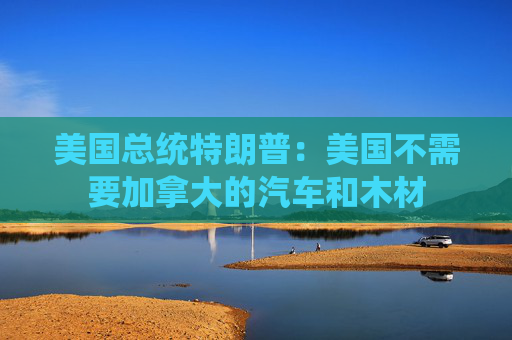 美国总统特朗普：美国不需要加拿大的汽车和木材