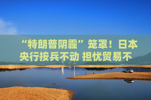“特朗普阴霾”笼罩！日本央行按兵不动 担忧贸易不确定性