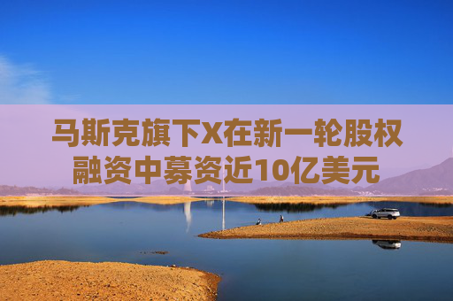 马斯克旗下X在新一轮股权融资中募资近10亿美元