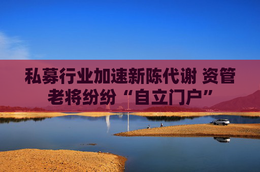 私募行业加速新陈代谢 资管老将纷纷“自立门户”
