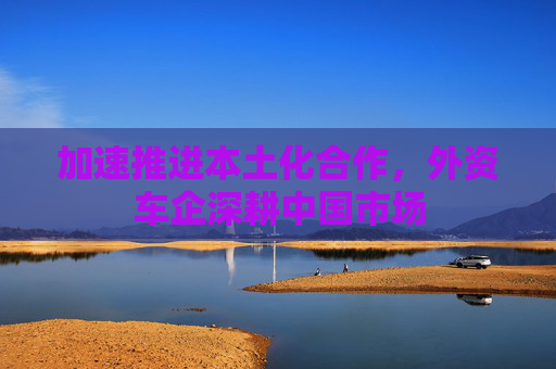 加速推进本土化合作，外资车企深耕中国市场