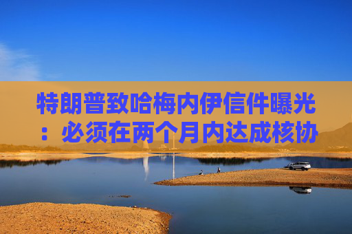 特朗普致哈梅内伊信件曝光：必须在两个月内达成核协议！