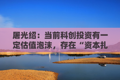 屠光绍：当前科创投资有一定估值泡沫，存在“资本扎堆”现象