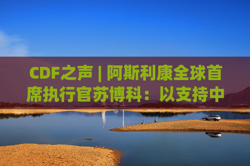 CDF之声 | 阿斯利康全球首席执行官苏博科：以支持中国的科学事业为荣