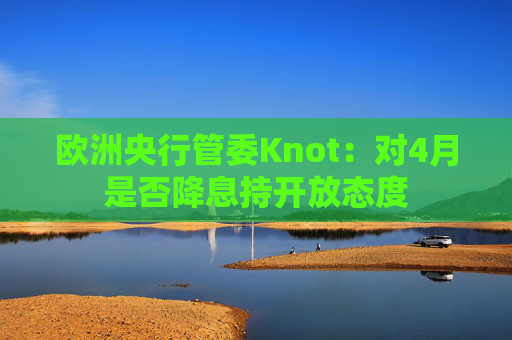 欧洲央行管委Knot：对4月是否降息持开放态度