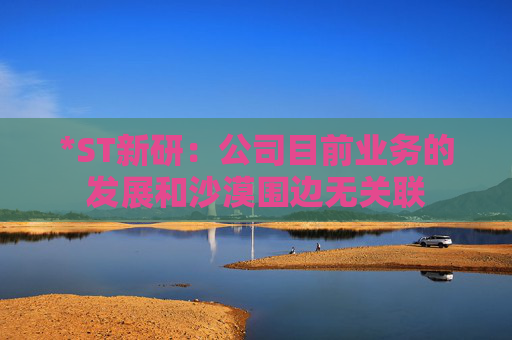 *ST新研：公司目前业务的发展和沙漠围边无关联