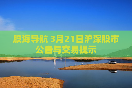 股海导航 3月21日沪深股市公告与交易提示