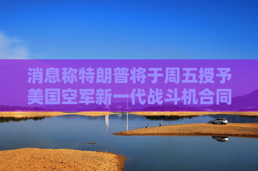 消息称特朗普将于周五授予美国空军新一代战斗机合同 波音等参与竞争