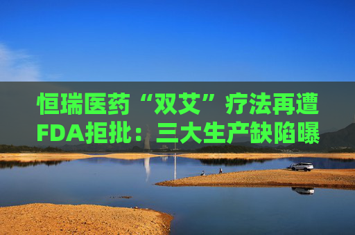 恒瑞医药“双艾”疗法再遭FDA拒批：三大生产缺陷曝光，国际化突围遇阻