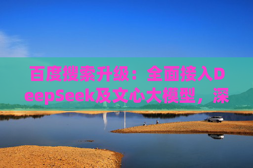 百度搜索升级：全面接入DeepSeek及文心大模型，深度搜索体验再突破
